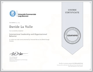 EDUCA
T
ION FOR EVE
R
YONE
CO
U
R
S
E
C E R T I F
I
C
A
TE
COURSE
CERTIFICATE
DECEMBER 23, 2015
Davide La Valle
International Leadership and Organizational
Behavior
an online non-credit course authorized by Università Bocconi and offered through
Coursera
has successfully completed
Franz Wohlgezogen
Assistant Professor
Department of Management and Technology
Università Bocconi
Verify at coursera.org/verify/DNS53WLBCKLQ
Coursera has confirmed the identity of this individual and
their participation in the course.
 