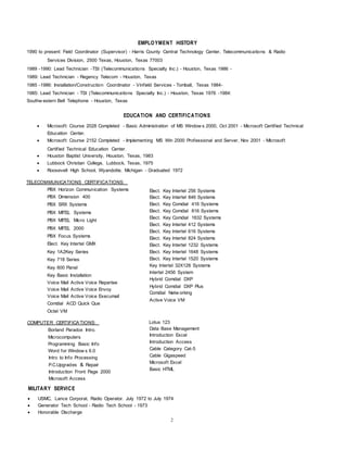 EMPLOYMENT HISTORY
1990 to present: Field Coordinator (Supervisor) - Harris County Central Technology Center, Telecommunications & Radio
Services Division, 2500 Texas, Houston, Texas 77003
1989 -1990: Lead Technician -TSI (Telecommunications Specialty Inc.) - Houston, Texas 1986 -
1989: Lead Technician - Regency Telecom - Houston, Texas
1985 -1986: Installation/Construction Coordinator - Vinfield Services - Tomball, Texas 1984-
1985: Lead Technician - TSI (Telecommunications Specialty Inc.) - Houston, Texas 1976 -1984:
Southw estern Bell Telephone - Houston, Texas
EDUCATION AND CERTIFICATIONS
 Microsoft: Course 2028 Completed - Basic Administration of MS Window s 2000, Oct 2001 - Microsoft Certified Technical
Education Center.
 Microsoft: Course 2152 Completed - Implementing MS Win 2000 Professional and Server, Nov 2001 - Microsoft
Certified Technical Education Center.
 Houston Baptist University, Houston, Texas, 1983
 Lubbock Christian College, Lubbock, Texas, 1975
 Roosevelt High School, Wyandotte, Michigan - Graduated 1972
TELECOMMUNICATIONS CERTIFICATIONS:
PBX Horizon Communication Systems
PBX Dimension 400
PBX SRX Systems
PBX MITEL Systems
PBX MITEL Micro Light
PBX MITEL 2000
PBX Focus Systems
Elect. Key lntertel GMX
Key 1A2Key Series
Key 718 Series
Key 600 Panel
Key Basic Installation
Voice Mail Active Voice Repartee
Voice Mail Active Voice Envoy
Voice Mail Active Voice Execumail
Comdial ACD Quick Que
Octel VM
COMPUTER CERTIFICATIONS:
Borland Paradox Intro.
Microcomputers
Programming Basic Info
Word for Window s 6.0
Intro to Info Processing
P.C.Upgrades & Repair
Introduction Front Page 2000
Microsoft Access
Elect. Key lntertel 256 Systems
Elect. Key lntertel 846 Systems
Elect. Key Comdial 416 Systems
Elect. Key Comdial 816 Systems
Elect. Key Comdial 1632 Systems
Elect. Key lntertel 412 Systems
Elect. Key lntertel 616 Systems
Elect. Key lntertel 824 Systems
Elect. Key lntertel 1232 Systems
Elect. Key lntertel 1648 Systems
Elect. Key lntertel 1520 Systems
Key lntertel 32X128 Systems
lntertel 2456 System
Hybrid Comdial DXP
Hybrid Comdial DXP Plus
Comdial Netw orking
Active Voice VM
Lotus 123
Data Base Management
Introduction Excel
Introduction Access
Cable Category Cat-5
Cable Gigaspeed
Microsoft Excel
Basic HTML
MILITARY SERVICE
 USMC, Lance Corporal, Radio Operator. July 1972 to July 1974
 Generator Tech School - Radio Tech School - 1973
 Honorable Discharge
2
 