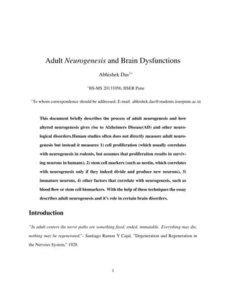 Adult Neurogenesis and Brain Dysfunctions
Abhishek Das1∗
1
BS-MS 20131056, IISER Pune
∗
To whom correspondence should be addressed; E-mail: abhishek.das@students.iiserpune.ac.in
This document brieﬂy describes the process of adult neurogenesis and how
altered neurogenesis gives rise to Alzheimers Disease(AD) and other neuro-
logical disorders.Human studies often does not directly measure adult neuro-
genesis but instead it measures 1) cell proliferation (which usually correlates
with neurogenesis in rodents, but assumes that proliferation results in surviv-
ing neurons in humans), 2) stem cell markers (such as nestin, which correlates
with neurogenesis only if they indeed divide and produce new neurons), 3)
immature neurons, 4) other factors that correlate with neurogenesis, such as
blood ﬂow or stem cell biomarkers. With the help of these techniques the essay
describes adult neurogenesis and it’s role in certain brain disorders.
Introduction
”In adult centers the nerve paths are something ﬁxed, ended, immutable. Everything may die,
nothing may be regenerated.”- Santiago Ramon Y Cajal, ”Degeneration and Regeneration in
the Nervous System,” 1928.
1
 