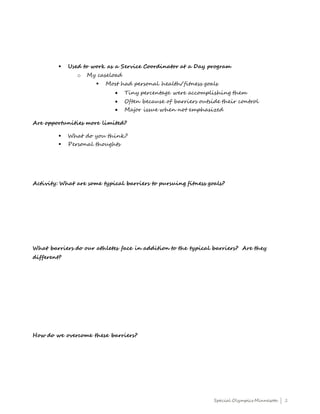 Special Olympics Minnesota | 2
 Used to work as a Service Coordinator at a Day program
o My caseload
 Most had personal health/fitness goals
 Tiny percentage were accomplishing them
 Often because of barriers outside their control
 Major issue when not emphasized
Are opportunities more limited?
 What do you think?
 Personal thoughts
Activity: What are some typical barriers to pursuing fitness goals?
What barriers do our athletes face in addition to the typical barriers? Are they
different?
How do we overcome these barriers?
 
