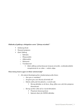 Special Olympics Minnesota | 3
Methods of getting a delegation more “fitness minded.”
 Walking Club
 Reward program
 Goal Setting
o Specific
o Measurable
o Attainable
o Relevant
o Timebound
 Goal setting works because it gives concrete, understandable
components to an idea – action steps
How many have a gym in their community?
 All about developing the relationship with them
o Are you a member?
o Anyone you can think of to talk to?
o Starts with just one person, a small ask
 Bring athletes in to tour, they often can sell the program
themselves!
o Bring up the idea of in-kind donation
 Personal training time
 Special deal for SOMN athletes
 