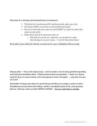 Special Olympics Minnesota | 4
May lead to a stronger partnership/more involvement
 Potential for fundraising (5K, tabling events, open gym, etc)
 Direction SOMN is moving is wellness/fitness based
 Be sure to educate your gym on what SOMN is, what we stand for,
what we strive for
 Make them proud to associate with us!
o Feel free to use me as a resource, or connect me with
trainers/gyms in your areas – I love to talk about this!
Brainstorm some ideas for fitness involvement in your delegation/Community
Closing idea – This is the beginning – we’ve covered a lot of really great things today
and had some fantastic ideas. Please continue this conversation – there is a strong
need for this in communities, and willingness to make it happen – why else are you
all here?
Remember: Energy and ideas are great things, but they are simply a place to start.
Everything we have done here today, while a wonderful place to be, will quickly
become nothing unless we take SIMPLE ACTION. We can make this a reality.
 