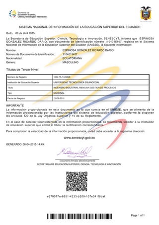 La Secretaría de Educación Superior, Ciencia, Tecnología e Innovación, SENESCYT, informa que ESPINOSA
GONZALEZ RICARDO DARIO, con documento de identificación número 1104015407, registra en el Sistema
Nacional de Información de la Educación Superior del Ecuador (SNIESE), la siguiente información:
SISTEMA NACIONAL DE INFORMACIÓN DE LA EDUCACIÓN SUPERIOR DEL ECUADOR
Quito, 06 de abril 2015
ESPINOSA GONZALEZ RICARDO DARIO
1104015407
Nombre:
Número de Documento de Identificación:
Nacionalidad:
Género:
ECUATORIANA
MASCULINO
INGENIERO INDUSTRIAL MENCION GESTION DE PROCESOS
NACIONAL
Número de Registro 1032-15-1349328
UNIVERSIDAD TECNOLOGICA EQUINOCCIAL
Fecha de Registro 21-03-2015
Título
Tipo
Institución de Educación Superior
Títulos de Tercer Nivel
La información proporcionada en este documento es la que consta en el SNIESE, que se alimenta de la
información proporcionada por las instituciones del sistema de educación superior, conforme lo disponen
los artículos 129 de la Ley Orgánica Superior y 19 de su Reglamento.
Para comprobar la veracidad de la información proporcionada, usted debe acceder a la siguiente dirección:
En el caso de detectar inconsistencias en la información proporcionada, se recomienda solicitar a la institución
de educación superior que emitió el título, la rectificación correspondiente.
IMPORTANTE
SECRETARÍA DE EDUCACIÓN SUPERIOR, CIENCIA, TECNOLOGÍA E INNOVACIÓN
GENERADO: 06-04-2015 14:49:
Documento firmado electrónicamente
www.senescyt.gob.ec
e279577a-6851-4233-b209-107e341f6daf
Page 1 of 1
 