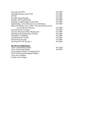 Firewalls and VPNs Feb 2009
Operating Systems and TCP/IP Feb 2009
TCP/IP Feb 2009
IP Addressing & Routing Feb 2009
Windows XP: Fundamentals Feb 2009
Planning & Implementing Group Policy Feb 2009
Implementing Active Directory Users and Groups Feb 2009
Microsoft Windows Server 2003: Network Infrastructure &
Active Directory Physical Feb 2009
General Security Concepts Feb 2009
Intrusion Detection & Risk Management Feb 2009
Operational & Organizational Security Feb 2009
Encryption Technologies Feb 2009
Communications Security Feb 2009
Infrastructure Security Feb 2009
Test Prep SY0-101 Security + Feb 2009
Special Accomplishments
Army Commendation Medal Nov 2010
Army Achievement Medal Sep 2009
Iraq Campaign Medal (2 Campaign Stars)
NCO Professional Development Ribbon
Army Service Ribbon
Combat Action Badge
 