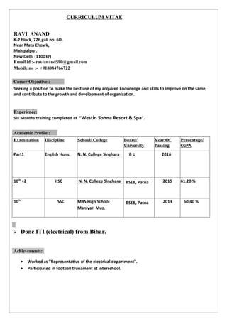 CURRICULUM VITAE
RAVI ANAND
K-2 block, 726,gali no. 6D.
Near Mata Chowk,
Mahipalpur.
New Delhi (110037)
Email id :- ravianand590@gmail.com
Mobile no :- +918084766722
Seeking a position to make the best use of my acquired knowledge and skills to improve on the same,
and contribute to the growth and development of organization.
Experience:
Six Months training completed at ”Westin Sohna Resort & Spa”.
Examination Discipline School/ College Board/
University
Year Of
Passing
Percentage/
CGPA
Part1 English Hons. N. N. College Singhara B U 2016
10th
+2 I.SC N. N. College Singhara BSEB, Patna 2015 61.20 %
10th
SSC MRS High School
Maniyari Muz.
BSEB, Patna 2013 50.40 %
 Done ITI (electrical) from Bihar.
• Worked as ”Representative of the electrical department”.
• Participated in football trunament at interschool.
Career Objective :
Academic Profile :
Achievements:
 