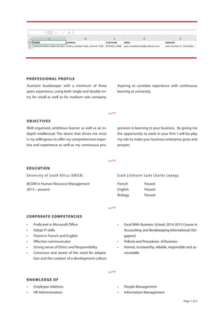 Page 1 of 2
Assistant bookkeeper with a minimum of three
years experience, using both single and double en-
try for small as well as for medium size company.
Aspiring to correlate experience with continuous
learning at university.
PROFESSIONAL PROFILE
OBJECTIVES
Well organised, ambitious learner as well as an in-
depth intellectual. The desire that drives me most
is my willingness to offer my comprehensive exper-
tise and experience as well as my continuous pro-
gression in learning to your business. By giving me
the opportunity to work in your firm I will be play
my role to make your business enterprise grow and
prosper.
EDUCATION
University of South Africa (UNISA)
BCOM in Human Resource Management
2015 – present
Ecole Littéraire Saint Charles Lwanga
French 		 Passed
English 	 Passed
Biology 	 Passed
•
•
•
CORPORATE COMPETENCIES
•	 Proficient in Microsoft Office
•	 Adept IT skills
•	 Fluent in French and English
•	 Effective communicator
•	 Strong sense of Ethics and Responsibility
•	 Conscious and aware of the need for adapta-
tion and the creation of a development culture
•	 Excel With Business School: 2014-2015 Course in
Accounting and Bookkeeping-International (Sin-
gapore)
•	 Policies and Procedures of Business
•	 Honest, trustworthy, reliable, responsible and ac-
countable
KNOWLEDGE OF
•	 Employee relations
•	 HR Administration
•	 People Management
•	 Information Management
•
 