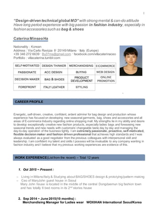1
“Design-driven technicalglobal MD” with strong mental & can-do attitude
Have long period experience with big passion in fashion industry, especially in
fashionaccessoriessuch as bag & shoes
Caterina MinseoHa
Nationality : Korean
Address : Via Carlo Ravizza 8· 20149 Milano · Italy (Europe)
+39 346 272 6639 · By37ms@gmail.com · facebook.com/villacaterinaceo
Portfolio : villacaterina.tumblr.com
`
Energetic, self-driven, creative, confident, ardent admirer for bag design and production whose
experience has focused on developing new seasonal garments, bag, shoes and accessories and all
areas of E-commerce Industry regarding online shopping mall. My strengths lie in my ability and desire
to develop exceptionally creative new fashion products, especially ladies bags and foreseeing new
seasonal trends and new needs with customers’changeable taste day by day and managing the
day-to-day operation of the business tightly. I am extremely passionate, proactive, self-motivated,
flexible decision maker and fashion driven professional that achieves high standards and I was
always evaluated as a good negotiator from the previous colleagues with interpersonal skill and
leadership. I am confident my talent and skills I possess will be invaluable to any company wanting in
fashion industry and I believe that my previous working experiences are evidence of this.
1. Oct 2015 ~ Present :
– Living in Milano/Italy & Studying about BAG/SHOES design & prototying/pattern making
– Ceo of MaryJohn guest house in Seoul
Mary John house is located in the middle of the central Dongdaemun big fashion town
and has totally 6 bed rooms in its 2nd stories house
2. Sep 2014 ~ June 2015(10 months) :
Merchandising Manager for Ladies wear WOXIHAN International Seoul/Korea
CAREER PROFILE
WORK EXPERIENCE(List from the recent) – Total 12 years
 