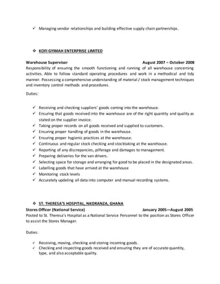  Managing vendor relationships and building effective supply chain partnerships.
 KOFI GYIMAH ENTERPRISE LIMITED
Warehouse Supervisor August 2007 – October 2008
Responsibility of ensuring the smooth functioning and running of all warehouse concerning
activities. Able to follow standard operating procedures and work in a methodical and tidy
manner. Possessing a comprehensive understanding of material / stock management techniques
and inventory control methods and procedures.
Duties:
 Receiving and checking suppliers’ goods coming into the warehouse.
 Ensuring that goods received into the warehouse are of the right quantity and quality as
stated on the supplier invoice.
 Taking proper records on all goods received and supplied to customers.
 Ensuring proper handling of goods in the warehouse.
 Ensuring proper hygienic practices at the warehouse.
 Continuous and regular stock checking and stocktaking at the warehouse.
 Reporting of any discrepancies, pilferage and damages to management.
 Preparing deliveries for the van drivers.
 Selecting space for storage and arranging for good to be placed in the designated areas.
 Labelling goods that have arrived at the warehouse
 Monitoring stock levels
 Accurately updating all data into computer and manual recording systems.
 ST. THERESA’S HOSPITAL, NKORANZA, GHANA
Stores Officer (National Service) January 2005—August 2005
Posted to St. Theresa’s Hospital as a National Service Personnel to the position as Stores Officer
to assist the Stores Manager.
Duties:
 Receiving, moving, checking and storing incoming goods.
 Checking and inspecting goods received and ensuring they are of accurate quantity,
type, and also acceptable quality.
 