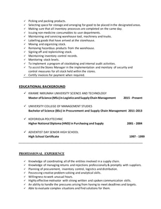  Picking and packing products.
 Selecting space for storage and arranging for good to be placed in the designated areas.
 Making sure that all inventory processes are completed on the same day.
 Issuing non-medicine consumables to user departments.
 Maintaining and servicing warehouse tool, machinery and trucks.
 Labelling goods that have arrived at the storehouse.
 Moving and organizing stock.
 Removing hazardous products from the warehouse.
 Signing off and replenishing stock.
 Maintaining inventory control records.
 Monitoring stock levels.
 To implement a program of stocktaking and internal audit activities.
 To assist the Stores Manager in the implementation and monitory of security and
control measures for all stock held within the stores.
 Certify invoices for payment when required.
EDUCATIONAL BACKGROUND
 KWAME NKRUMAH UNIVERSITY SCIENCE AND TECHNOLOGY
Master ofScience(MSc)inLogisticsandSupplyChainManagement 2015 -Present
 UNIVERSITY COLLEGE OF MANAGEMENT STUDIES
Bachelor of Science (BSc) in Procurement and Supply Chain Management 2011-2013
 KOFORIDUA POLYTECHNIC
Higher National Diploma (HND) in Purchasing and Supply 2001 - 2004
 ADVENTIST DAY SENIOR HIGH SCHOOL
High School Certificate 1997 - 1999
PROFESSIONAL EXPERIENCE
 Knowledge of coordinating all of the entities involved in a supply chain.
 Knowledge of managing returns and rejections professionally & promptly with suppliers.
 Planning of procurement, inventory control, logistics and distribution.
 Possessing creative problem-solving and analytical skills.
 Willingness to work unusual hours.
 Highly effective motivator with strong written and spoken communication skills.
 An ability to handle the pressures arising from having to meet deadlines and targets.
 Able to evaluate complex situations and find solutions for them.
 