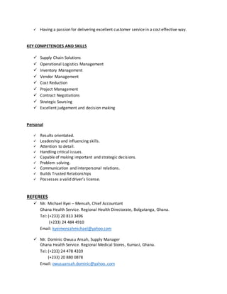  Having a passion for delivering excellent customer service in a cost effective way.
KEY COMPETENCIES AND SKILLS
 Supply Chain Solutions
 Operational Logistics Management
 Inventory Management
 Vendor Management
 Cost Reduction
 Project Management
 Contract Negotiations
 Strategic Sourcing
 Excellent judgement and decision making
Personal
 Results orientated.
 Leadership and influencing skills.
 Attention to detail.
 Handling critical issues.
 Capable of making important and strategic decisions.
 Problem solving.
 Communication and interpersonal relations.
 Builds Trusted Relationships
 Possesses a valid driver’s license.
REFEREES
 Mr. Michael Kyei – Mensah, Chief Accountant
Ghana Health Service. Regional Health Directorate, Bolgatanga, Ghana.
Tel: (+233) 20 813 3496
(+233) 24 484 4910
Email: kyeimensahmichael@yahoo.com
 Mr. Dominic Owusu Ansah, Supply Manager
Ghana Health Service. Regional Medical Stores, Kumasi, Ghana.
Tel: (+233) 24 478 4339
(+233) 20 880 0878
Email: owusuansah.dominic@yahoo..com
 