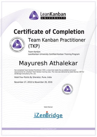 edu.LeanKanban.com
Certificate of Completion
Saket Bansal
Team Kanban Practitioner
(TKP)
Team Kanban
LeanKanban University Certified Kanban Training Program
Mayuresh Athalekar
has completed Team Kanban Practitioner (TKP), a class that meets the accredited curriculum
requirements for a Kanban Team Kanban training class. The class was delivered by Saket Bansal, AKT for
iZenBridge Consultancy Pvt. Ltd..
Hotel Four Points By Sheraton, Pune, India
November 27, 2016 to November 28, 2016
Powered by TCPDF (www.tcpdf.org)
 