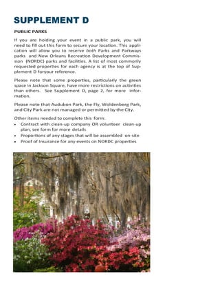 SUPPLEMENT D
PUBLIC PARKS
If you are holding your event in a public park, you will
need to fill out this form to secure your location. This appli-
cation will allow you to reserve both Parks and Parkways
parks and New Orleans Recreation Development Commis-
sion (NORDC) parks and facilities. A list of most commonly
requested properties for each agency is at the top of Sup-
plement D foryour reference.
Please note that some properties, particularly the green
space in Jackson Square, have more restrictions on activities
than others. See Supplement D, page 2, for more infor-
mation.
Please note that Audubon Park, the Fly, Woldenberg Park,
and City Park are not managed or permitted by the City.
Other items needed to complete this form:
 Contract with clean-up company OR volunteer clean-up
plan, see form for more details
 Proportions of any stages that will be assembled on-site
 Proof of Insurance for any events on NORDC properties
 