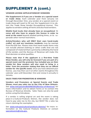 SUPPLEMENT A (cont.)
VENDOR LICENSE APPLICATIONS BY VENDORS
File Supplement A if you are a Vendor at a special event
or trade show. Each calendar year from January 1st
through December 31st, any vendor at a special event or
trade show will need to fill out the Supplement A to ob-
tain the Trade Show Vendor Occupational License. This
applies to vendors selling all items and also food vendors.
Mobile food trucks that already have an occupational li-
cense will also have to acquire this license in order to
vend at the event beyond allotted parking times, or to su-
persede other normal restrictions.
Artists/Vendors who sell ONLY their own hand-made
crafts/ art and are Louisiana residents may be exempt
from the $50 fee. Please note that hand-made items may
not include altered clothing or other crafts that are not
composed of material that is primarily crafted by the hand
of the vendor, and the Bureau of Revenue will make the
final decision on what qualifies.
Please note that if the applicant is a first-time Trade
Show Vendor, you will only be licensed if you are part of a
special event and the promoter has included you on their
vendor list. New vendors will also need to bring in a
letter from the promoter stating that they are an official
vendor for the specific event. Once you have obtained your
license, you may then use it at other events throughout the
calendar year until December 31st and renew it annually in
January.
SALES TAXES FOR PROMOTERS & VENDORS
Vendors and Promoters at Special Events and Trade
Shows, must pay sales tax to the City of New Orleans.
See www.nola.gov/en/BUSINESSES/Bureau-of-Revenue/ for
more information and to obtain forms or to contact the
Bureau of Revenue directly. Sales Taxes can also be paid
online using the link above.
If a vendor is selling original art and the event is taking
place in a Cultural Products District, the vendor does not
have to pay sales tax to the city, but MUST file a sales tax
return claiming the exemption.
See www.nola.gov/cultural-products-districts/ for more in-
formation on the Cultural Products Districts or contact
specialevents@nola.gov.
 