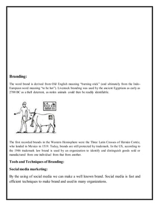 Branding:
The word brand is derived from Old English meaning “burning stick” (and ultimately from the Indo-
European word meaning “to be hot”). Livestock branding was used by the ancient Egyptians as early as
2700 BC as a theft deterrent, as stolen animals could then be readily identifiable.
The first recorded brands in the Western Hemisphere were the Three Latin Crosses of Hernán Cortéz,
who landed in Mexico in 1519. Today, brands are still protected by trademark. In the US, according to
the 1946 trademark law brand is used by an organization to identify and distinguish goods sold or
manufactured from one individual from that from another.
Tools and Techniques of Branding:
Socialmedia marketing:
By the using of social media we can make a well known brand. Social media is fast and
efficient techniques to make brand and used in many organizations.
 