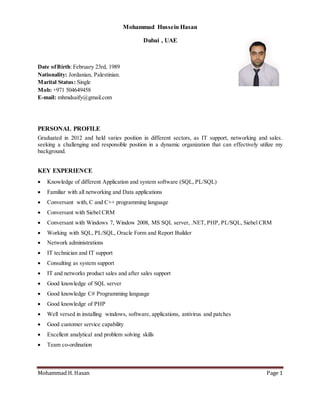 Mohammad H. Hasan Page 1
Mohammad Hussein Hasan
Dubai , UAE
Date ofBirth: February 23rd, 1989
Nationality: Jordanian, Palestinian.
Marital Status: Single
Mob: +971 504649458
E-mail: mhmdsaify@gmail.com
PERSONAL PROFILE
Graduated in 2012 and held varies position in different sectors, as IT support, networking and sales.
seeking a challenging and responsible position in a dynamic organization that can effectively utilize my
background.
KEY EXPERIENCE
 Knowledge of different Application and system software (SQL, PL/SQL)
 Familiar with all networking and Data applications
 Conversant with, C and C++ programming language
 Conversant with Siebel CRM
 Conversant with Windows 7, Window 2008, MS SQL server, .NET, PHP, PL/SQL, Siebel CRM
 Working with SQL, PL/SQL, Oracle Form and Report Builder
 Network administrations
 IT technician and IT support
 Consulting as system support
 IT and networks product sales and after sales support
 Good knowledge of SQL server
 Good knowledge C# Programming language
 Good knowledge of PHP
 Well versed in installing windows, software, applications, antivirus and patches
 Good customer service capability
 Excellent analytical and problem solving skills
 Team co-ordination
 