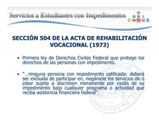 SECCISECCIÓÓN 504 DE LA ACTA DE REHABILITACIN 504 DE LA ACTA DE REHABILITACIÓÓNN
VOCACIONAL (1973)VOCACIONAL (1973)
• Primera ley de Derechos Civiles Federal que protege los
derechos de las personas con impedimento.
• “…ninguna persona con impedimento calificada: deberá
ser excluida de participar en, negársele los servicios de o
estar sujeta a discrimen meramente por razón de su
impedimento bajo cualquier programa o actividad que
reciba asistencia financiera federal”.
 