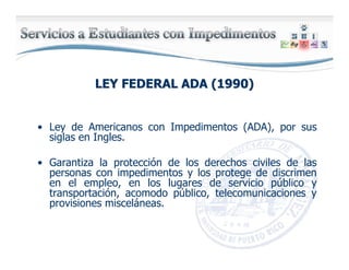 LEY FEDERAL ADA (1990)LEY FEDERAL ADA (1990)
• Ley de Americanos con Impedimentos (ADA), por sus
siglas en Ingles.
• Garantiza la protección de los derechos civiles de las
personas con impedimentos y los protege de discrimen
en el empleo, en los lugares de servicio público y
transportación, acomodo público, telecomunicaciones y
provisiones misceláneas.
 