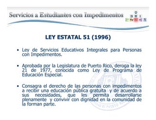LEY ESTATAL 51 (1996)LEY ESTATAL 51 (1996)
• Ley de Servicios Educativos Integrales para Personas
con Impedimentos.
• Aprobada por la Legislatura de Puerto Rico, deroga la ley
21 de 1977, conocida como Ley de Programa de
Educación Especial.
• Consagra el derecho de las personas con impedimentos
a recibir una educación pública gratuita y de acuerdo a
sus necesidades, que les permita desarrollarse
plenamente y convivir con dignidad en la comunidad de
la forman parte.
 