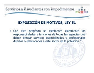 EXPOSICIEXPOSICIÓÓN DE MOTIVOS, LEY 51N DE MOTIVOS, LEY 51
• Con este propósito se establecen claramente las
responsabilidades y funciones de todas las agencias que
deben brindar servicios especializados y profesionales
directos o relacionados a este sector de la población.”
 