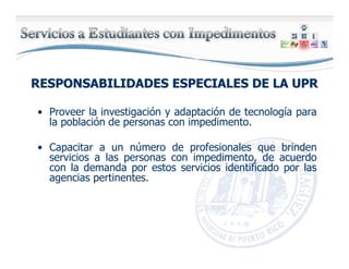 RESPONSABILIDADES ESPECIALES DE LA UPRRESPONSABILIDADES ESPECIALES DE LA UPR
• Proveer la investigación y adaptación de tecnología para
la población de personas con impedimento.
• Capacitar a un número de profesionales que brinden
servicios a las personas con impedimento, de acuerdo
con la demanda por estos servicios identificado por las
agencias pertinentes.
 