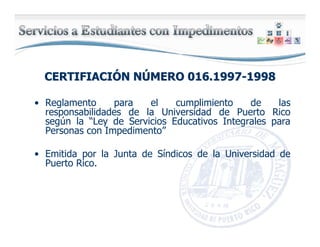 CERTIFIACICERTIFIACIÓÓN NN NÚÚMERO 016.1997MERO 016.1997--19981998
• Reglamento para el cumplimiento de las
responsabilidades de la Universidad de Puerto Rico
según la “Ley de Servicios Educativos Integrales para
Personas con Impedimento”
• Emitida por la Junta de Síndicos de la Universidad de
Puerto Rico.
 