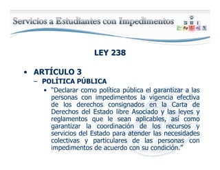 LEY 238LEY 238
• ARTÍCULO 3
– POLÍTICA PÚBLICA
• “Declarar como política pública el garantizar a las
personas con impedimentos la vigencia efectiva
de los derechos consignados en la Carta de
Derechos del Estado libre Asociado y las leyes y
reglamentos que le sean aplicables, así como
garantizar la coordinación de los recursos y
servicios del Estado para atender las necesidades
colectivas y particulares de las personas con
impedimentos de acuerdo con su condición.”
 