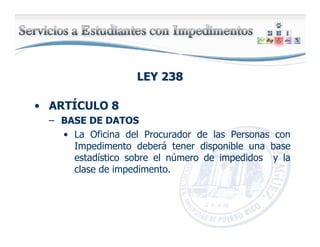 LEY 238LEY 238
• ARTÍCULO 8
– BASE DE DATOS
• La Oficina del Procurador de las Personas con
Impedimento deberá tener disponible una base
estadístico sobre el número de impedidos y la
clase de impedimento.
 