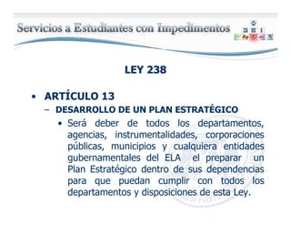 LEY 238LEY 238
• ARTÍCULO 13
– DESARROLLO DE UN PLAN ESTRATÉGICO
• Será deber de todos los departamentos,
agencias, instrumentalidades, corporaciones
públicas, municipios y cualquiera entidades
gubernamentales del ELA el preparar un
Plan Estratégico dentro de sus dependencias
para que puedan cumplir con todos los
departamentos y disposiciones de esta Ley.
 