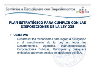 PLAN ESTRATPLAN ESTRATÉÉGICO PARA CUMPLIR CON LASGICO PARA CUMPLIR CON LAS
DISPOSICIONES DE LA LEY 238DISPOSICIONES DE LA LEY 238
• OBJETIVO
– Desarrollar los mecanismos para lograr la divulgación
y el cumplimiento de la Ley en todos los
Departamentos, Agencias, Instrumentalidades,
Corporaciones Publicas, Municipios y cualquiera
entidades gubernamentales del gobiernos del ELA.
 