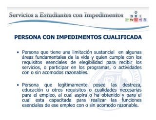 PERSONA CON IMPEDIMENTOS CUALIFICADAPERSONA CON IMPEDIMENTOS CUALIFICADA
• Persona que tiene una limitación sustancial en algunas
áreas fundamentales de la vida y quien cumple con los
requisitos esenciales de elegibilidad para recibir los
servicios, o participar en los programas, o actividades
con o sin acomodos razonables.
• Persona que legítimamente posee las destreza,
educación u otros requisitos o cualidades necesarias
para el empleo, al cual aspira o ha obtenido y para el
cual esta capacitada para realizar las funciones
esenciales de ese empleo con o sin acomodo razonable.
 