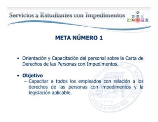 META NMETA NÚÚMERO 1MERO 1
• Orientación y Capacitación del personal sobre la Carta de
Derechos de las Personas con Impedimentos.
• Objetivo
– Capacitar a todos los empleados con relación a los
derechos de las personas con impedimentos y la
legislación aplicable.
 