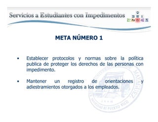 META NMETA NÚÚMERO 1MERO 1
• Establecer protocolos y normas sobre la política
publica de proteger los derechos de las personas con
impedimento.
• Mantener un registro de orientaciones y
adiestramientos otorgados a los empleados.
 