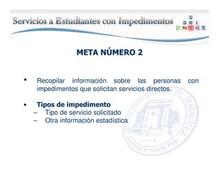 META NMETA NÚÚMERO 2MERO 2
• Recopilar información sobre las personas con
impedimentos que solicitan servicios directos.
• Tipos de impedimento
– Tipo de servicio solicitado
– Otra información estadística
 