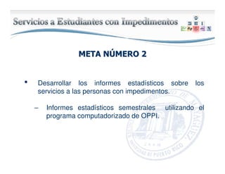 META NMETA NÚÚMERO 2MERO 2
• Desarrollar los informes estadísticos sobre los
servicios a las personas con impedimentos.
– Informes estadísticos semestrales utilizando el
programa computadorizado de OPPI.
 