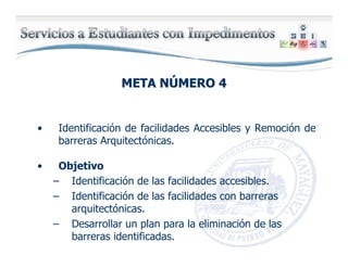 META NMETA NÚÚMERO 4MERO 4
• Identificación de facilidades Accesibles y Remoción de
barreras Arquitectónicas.
• Objetivo
– Identificación de las facilidades accesibles.
– Identificación de las facilidades con barreras
arquitectónicas.
– Desarrollar un plan para la eliminación de las
barreras identificadas.
 
