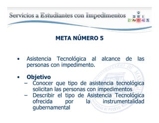META NMETA NÚÚMERO 5MERO 5
• Asistencia Tecnológica al alcance de las
personas con impedimento.
• Objetivo
– Conocer que tipo de asistencia tecnológica
solicitan las personas con impedimentos
– Describir el tipo de Asistencia Tecnológica
ofrecida por la instrumentalidad
gubernamental
 