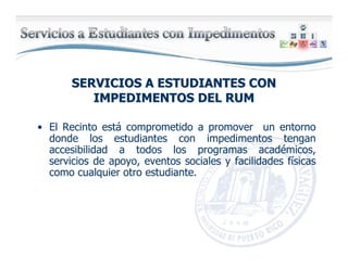 SERVICIOS A ESTUDIANTES CONSERVICIOS A ESTUDIANTES CON
IMPEDIMENTOS DEL RUMIMPEDIMENTOS DEL RUM
• El Recinto está comprometido a promover un entorno
donde los estudiantes con impedimentos tengan
accesibilidad a todos los programas académicos,
servicios de apoyo, eventos sociales y facilidades físicas
como cualquier otro estudiante.
 