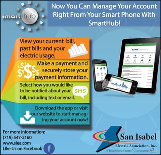 Now You Can Manage Your Account
Right From Your Smart Phone With
SmartHub!
View your current bill,
past bills and your
electric usage.
Make a payment and
securely store your
payment information.
Select how you would like
to be notified about your
bill, including text or email.
Download the app or visit
our website to start manag-
ing your account now!
For more information:
(719) 547-2160
www.siea.com
Like Us on Facebook
 