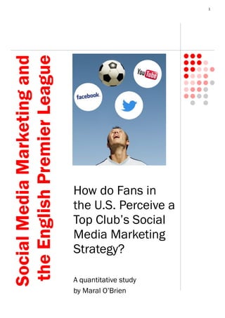 1
How do Fans in
the U.S. Perceive a
Top Club’s Social
Media Marketing
Strategy?
A quantitative study
by Maral O’Brien
SocialMediaMarketingand
theEnglishPremierLeague
 