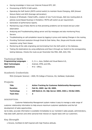 • Having knowledge in Voice over Internet Protocol RTP, SIP.
• Provisioning of MVTS II Soft switch.
• Operating the Soft Switch (MVTS control switch) to maintain Route Changing, ASR (Answer
Seizure Ratio) and ACD (Average call duration)
• Analysis of Wholesale / Retail traffic, creation of new Trunk Groups, Add new routing plans &
policies (Level Based Routing) in PortaOne / MVTS soft switch as per requirement.
• Generation of performance reports.
• Maintaining Logs of Daily Alarms so that persisting problems can be traced and put under
observation
• Analyzing and Troubleshooting debug server and Sip messages and also monitoring Proxy
Servers
• Troubleshooting on call completion issues by logging in proxy and making Changes in the routing.
• Providing Technical resolution through Email & Chat-Yahoo, Msn, Skype and Provide remote
resolution using Team Viewer.
• Monitoring all the calls originating and terminating from the Soft switch or the Gateway.
• Testing the destinations by using softphones and Pass it through our Switch to the corresponding
testing Gateway. Checks the route as per Parameter like PDD, ASR, ACD, FAS.
Technical Skills
Programming Languages : C, C++, Java, DotNet and Visual Basics 6.0,
Web Technologies : Android, HTML and XML.
Applications : M S – Office.
Academic Credentials
MCA (Computer Science) – 2009, PG College of Science, OU, Saifabad, Hyderabad.
Projects
Title : Action Tracking for Customer Relationship Management.
Duration : Feb 01, 2009- Apr 30, 2009.
Technology : ASP.Net2.0, C#, SQL Server 2005, IIS5.1, VS.Net 2005.
Team Size : 2
DESCRIPTION:
Customer Relationship Management system makes it easy to manage a wide range of
customer relationship information to help ensure maximum customer satisfaction and the full
development of sales opportunities.
Up-to-date, accurate information is available immediately to our marketer’s sales people, administrators,
help desk staff, planners and other personal that interact on regular basis with our customers.
Key Strength
• Sincere, Confident & Self Inspired with High Positive attitude.
 