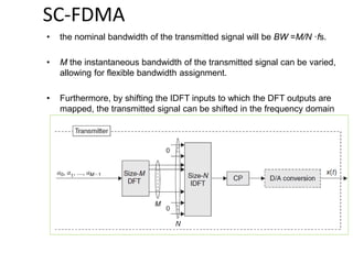 SC-FDMA
• the nominal bandwidth of the transmitted signal will be BW =M/N ·fs.
• M the instantaneous bandwidth of the transmitted signal can be varied,
allowing for flexible bandwidth assignment.
• Furthermore, by shifting the IDFT inputs to which the DFT outputs are
mapped, the transmitted signal can be shifted in the frequency domain
 