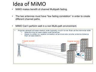 Idea of MiMO
• MiMO makes benefit of channel Multipath fading.
• The two antennas must have “low fading correlation” in order to create
different channel paths.
• MIMO Can’t perform well in a non Multi-path environment.
 