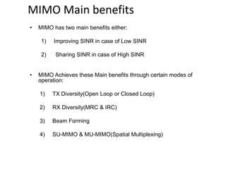 MIMO Main benefits
• MIMO has two main benefits either:
1) Improving SINR in case of Low SINR
2) Sharing SINR in case of High SINR
• MIMO Achieves these Main benefits through certain modes of
operation:
1) TX Diversity(Open Loop or Closed Loop)
2) RX Diversity(MRC & IRC)
3) Beam Forming
4) SU-MIMO & MU-MIMO(Spatial Multiplexing)
 