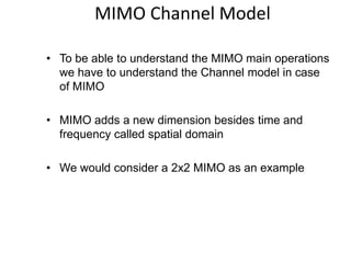 MIMO Channel Model
• To be able to understand the MIMO main operations
we have to understand the Channel model in case
of MIMO
• MIMO adds a new dimension besides time and
frequency called spatial domain
• We would consider a 2x2 MIMO as an example
 