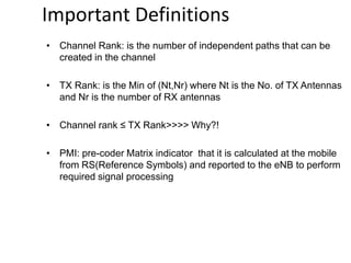• Channel Rank: is the number of independent paths that can be
created in the channel
• TX Rank: is the Min of (Nt,Nr) where Nt is the No. of TX Antennas
and Nr is the number of RX antennas
• Channel rank ≤ TX Rank>>>> Why?!
• PMI: pre-coder Matrix indicator that it is calculated at the mobile
from RS(Reference Symbols) and reported to the eNB to perform
required signal processing
Important Definitions
 