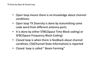 TX Diversity Open & Closed Loop
• Open loop means there is no knowledge about channel
conditions
• Open loop TX Diversity is done by transmitting same
code word from different antenna ports
• It is done by either STBC(Space Time Block coding) or
SFBC(Space Frequency Block Coding)
• Closed loop is when there is feedback about channel
condition, CSI(Channel State Information) is reported
• Closed loop is called “ Beam Forming”
 