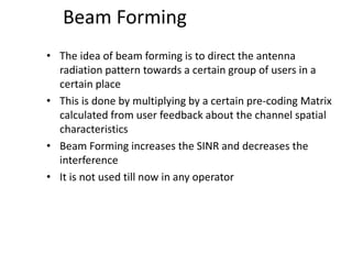 Beam Forming
• The idea of beam forming is to direct the antenna
radiation pattern towards a certain group of users in a
certain place
• This is done by multiplying by a certain pre-coding Matrix
calculated from user feedback about the channel spatial
characteristics
• Beam Forming increases the SINR and decreases the
interference
• It is not used till now in any operator
 
