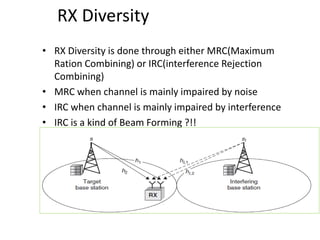 RX Diversity
• RX Diversity is done through either MRC(Maximum
Ration Combining) or IRC(interference Rejection
Combining)
• MRC when channel is mainly impaired by noise
• IRC when channel is mainly impaired by interference
• IRC is a kind of Beam Forming ?!!
 