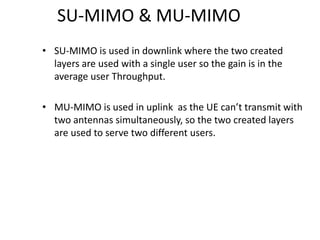 SU-MIMO & MU-MIMO
• SU-MIMO is used in downlink where the two created
layers are used with a single user so the gain is in the
average user Throughput.
• MU-MIMO is used in uplink as the UE can’t transmit with
two antennas simultaneously, so the two created layers
are used to serve two different users.
 