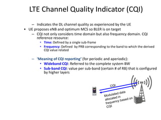 LTE Channel Quality Indicator (CQI)
– Indicates the DL channel quality as experienced by the UE
• UE proposes eNB and optimum MCS so BLER is on target
– CQI not only considers time domain but also frequency domain. CQI
reference resource:
• Time: Defined by a single sub-frame
• Frequency: Defined by PRB corresponding to the band to which the derived
CQI value related
– ‘Meaning of CQI reporting’ (for periodic and aperiodic):
• Wideband CQI: Referred to the complete system BW
• Sub-band CQI: value per sub-band (certain # of RB) that is configured
by higher layers
 